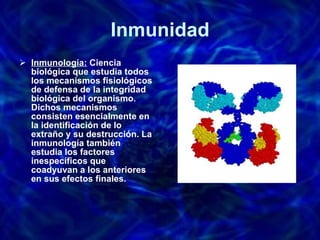 Inmunidad Inmunología:  Ciencia biológica que estudia todos los mecanismos fisiológicos de defensa de la integridad biológica del organismo. Dichos mecanismos consisten esencialmente en la identificación de lo extraño y su destrucción. La inmunología también estudia los factores inespecíficos que coadyuvan a los anteriores en sus efectos finales. 