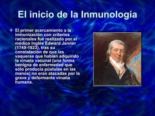El inicio de la Inmunología El primer acercamiento a la inmunización con criterios racionales fue realizado por el médico inglés Edward Jenner (1749-1823), tras su constatación de que las vaqueras que habían adquirido la viruela vacunal (una forma benigna de enfermedad que sólo producía pústulas en las manos) no eran atacadas por la grave y deformante viruela humana.  