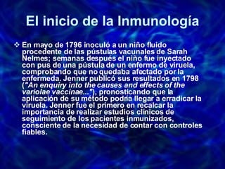 El inicio de la Inmunología En mayo de 1796 inoculó a un niño fluido procedente de las pústulas vacunales de Sarah Nelmes; semanas después el niño fue inyectado con pus de una pústula de un enfermo de viruela, comprobando que no quedaba afectado por la enfermeda. Jenner publicó sus resultados en 1798 ( "An enquiry into the causes and effects of the variolae vaccinae..." ), pronosticando que la aplicación de su método podría llegar a erradicar la viruela. Jenner fue el primero en recalcar la importancia de realizar estudios clínicos de seguimiento de los pacientes inmunizados, consciente de la necesidad de contar con controles fiables. 