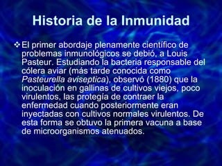 Historia de la Inmunidad El primer abordaje plenamente científico de problemas inmunológicos se debió, a Louis Pasteur. Estudiando la bacteria responsable del cólera aviar (más tarde conocida como  Pasteurella aviseptica ), observó (1880) que la inoculación en gallinas de cultivos viejos, poco virulentos, las protegía de contraer la enfermedad cuando posteriormente eran inyectadas con cultivos normales virulentos. De esta forma se obtuvo la primera vacuna a base de microorganismos atenuados.  