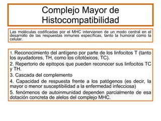 Complejo Mayor de Histocompatibilidad Las moléculas codificadas por el MHC intervienen de un modo central en el desarrollo de las respuestas inmunes específicas, tanto la humoral como la celular. 1.  Reconocimiento del antígeno por parte de los linfocitos T (tanto los ayudadores, TH, como los citotóxicos, TC).  2. Repertorio de epitopos que pueden reconocer sus linfocitos TC y TH.  3. Cascada del complemento 4. Capacidad de respuesta frente a los patógenos (es decir, la mayor o menor susceptibilidad a la enfermedad infecciosa) 5. fenómenos de autoinmunidad dependen parcialmente de esa dotación concreta de alelos del complejo MHC. 