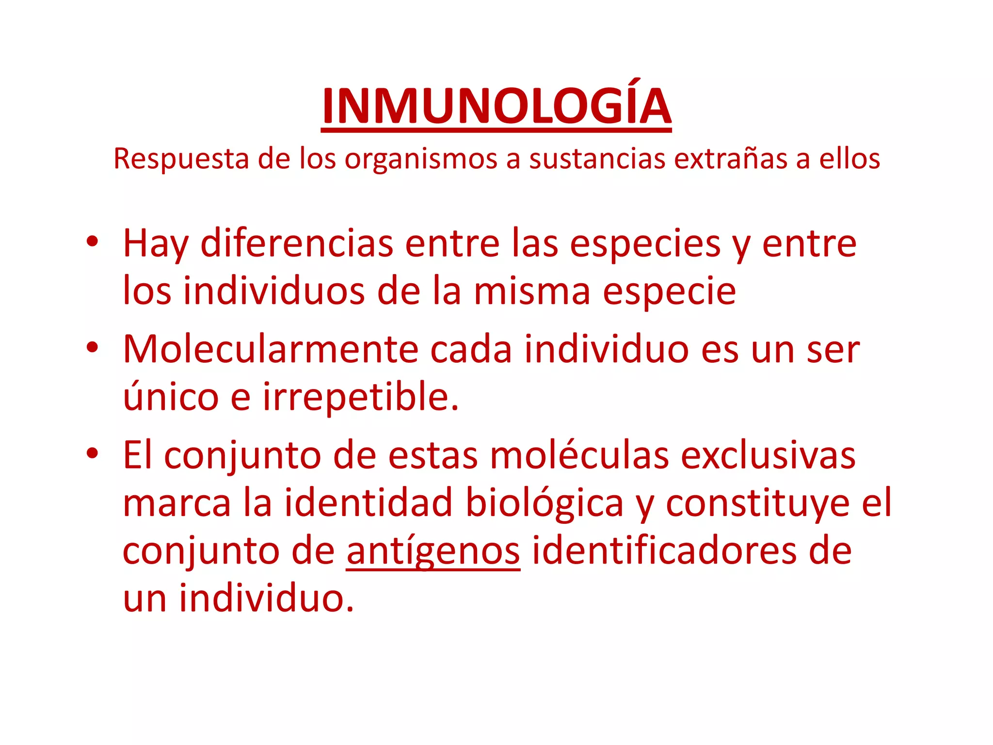 INMUNOLOGÍA
Respuesta de los organismos a sustancias extrañas a ellos
• Hay diferencias entre las especies y entre
los individuos de la misma especie
• Molecularmente cada individuo es un ser
único e irrepetible.
• El conjunto de estas moléculas exclusivas
marca la identidad biológica y constituye el
conjunto de antígenos identificadores de
un individuo.
 