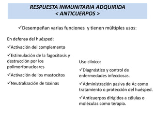 RESPUESTA INMUNITARIA ADQUIRIDA
< ANTICUERPOS >
Desempeñan varias funciones y tienen múltiples usos:
En defensa del huésped:
Activación del complemento
Estimulación de la fagocitosis y
destrucción por los
polimorfonucleares
Activación de los mastocitos
Neutralización de toxinas

Uso clínico:
Diagnóstico y control de
enfermedades infecciosas.
Administración pasiva de Ac como
tratamiento o protección del huésped.
Anticuerpos dirigidos a células o
moléculas como terapia.

 