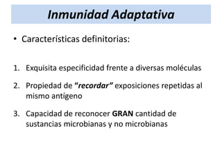 Inmunidad Adaptativa
• Características definitorias:
1. Exquisita especificidad frente a diversas moléculas
2. Propiedad de “recordar” exposiciones repetidas al
mismo antígeno
3. Capacidad de reconocer GRAN cantidad de
sustancias microbianas y no microbianas

 