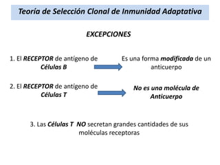 Teoría de Selección Clonal de Inmunidad Adaptativa
EXCEPCIONES
1. El RECEPTOR de antígeno de
Células B

Es una forma modificada de un
anticuerpo

2. El RECEPTOR de antígeno de
Células T

No es una molécula de
Anticuerpo

3. Las Células T NO secretan grandes cantidades de sus
moléculas receptoras

 