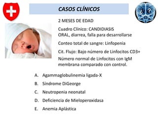 CASOS CLÍNICOS
2 MESES DE EDAD
Cuadro Clínico: CANDIDIASIS
ORAL, diarrea, falla para desarrollarse
Conteo total de sangre: Linfopenia

Cit. Flujo: Bajo número de Linfocitos CD3+
Número normal de Linfocitos con IgM
membrana comparado con control.
A. Agammaglobulinemia ligada-X

B. Síndrome DiGeorge
C. Neutropenia neonatal
D. Deficiencia de Mieloperoxidasa

E. Anemia Aplástica

 