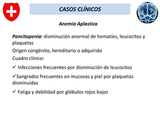 CASOS CLÍNICOS
Anemia Aplastica
Pancitopenia: disminución anormal de hematíes, leucocitos y
plaquetas
Origen congénito, hereditario o adquirido
Cuadro clínico:
 Infecciones frecuentes por disminución de leucocitos
Sangrados frecuentes en mucosas y piel por plaquetas
disminuidas
 Fatiga y debilidad por glóbulos rojos bajos

 