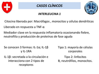 CASOS CLÍNICOS
INTERLEUCINA 1

Citocina liberada por: Macrófagos , monocitos y células dendríticas
Liberado en respuesta a TNF-α
Mediador clave en la respuesta inflamatoria ocasionando fiebre,
neutrofilia y producción de proteínas de fase aguda
Se conocen 3 formas: IL-1α; IL-1β
y IL-1RA

Tipo 1: mayoría de células
corporales

IL-1β: secretada a la circulación e
interacciona con 2 tipos de
receptores

Tipo 2: linfocitos
B, neutrófilos, monocítos.

 