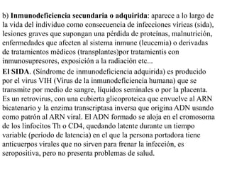 b) Inmunodeficiencia secundaria o adquirida: aparece a lo largo de
la vida del individuo como consecuencia de infecciones víricas (sida),
lesiones graves que supongan una pérdida de proteínas, malnutrición,
enfermedades que afecten al sistema inmune (leucemia) o derivadas
de tratamientos médicos (transplantes)por tratamientis con
inmunosupresores, exposición a la radiación etc...
El SIDA. (Síndrome de inmunodeficiencia adquirida) es producido
por el virus VIH (Virus de la inmunodeficiencia humana) que se
transmite por medio de sangre, líquidos seminales o por la placenta.
Es un retrovirus, con una cubierta glicoproteica que envuelve al ARN
bicatenario y la enzima transcriptasa inversa que origina ADN usando
como patrón al ARN viral. El ADN formado se aloja en el cromosoma
de los linfocitos Th o CD4, quedando latente durante un tiempo
variable (período de latencia) en el que la persona portadora tiene
anticuerpos virales que no sirven para frenar la infección, es
seropositiva, pero no presenta problemas de salud.
 