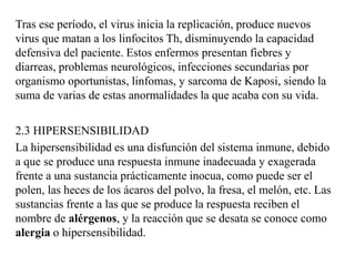 Tras ese período, el virus inicia la replicación, produce nuevos
virus que matan a los linfocitos Th, disminuyendo la capacidad
defensiva del paciente. Estos enfermos presentan fiebres y
diarreas, problemas neurológicos, infecciones secundarias por
organismo oportunistas, linfomas, y sarcoma de Kaposi, siendo la
suma de varias de estas anormalidades la que acaba con su vida.
2.3 HIPERSENSIBILIDAD
La hipersensibilidad es una disfunción del sistema inmune, debido
a que se produce una respuesta inmune inadecuada y exagerada
frente a una sustancia prácticamente inocua, como puede ser el
polen, las heces de los ácaros del polvo, la fresa, el melón, etc. Las
sustancias frente a las que se produce la respuesta reciben el
nombre de alérgenos, y la reacción que se desata se conoce como
alergia o hipersensibilidad.
 