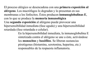 El proceso alérgico se desencadena con una primera exposición al
alérgeno. Los macrófagos lo degradan y lo presentan en sus
membranas a los linfocitos. Éstos producen inmunoglobulinas E,
con lo que se produce la memoria inmunológica
Una segunda exposición al alérgeno puede provocar una
hipersensibilidad inmediata (fase aguda) y una hipersensibilidad
retardada (fase retardada o celular).
En la hipersensibilidad inmediata, la inmunoglobulina E
sintetizada contra el alérgeno se une a éste, activándose
los monocitos y basófilos. Se liberan sustancias
piretógenas (histamina, serotonina, heparina, etc.)
responsables de la respuesta inflamatoria.
 