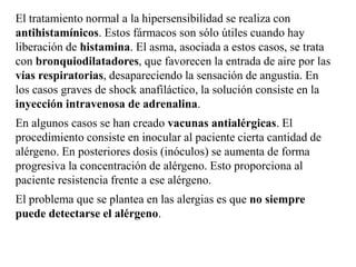 El tratamiento normal a la hipersensibilidad se realiza con
antihistamínicos. Estos fármacos son sólo útiles cuando hay
liberación de histamina. El asma, asociada a estos casos, se trata
con bronquiodilatadores, que favorecen la entrada de aire por las
vías respiratorias, desapareciendo la sensación de angustia. En
los casos graves de shock anafiláctico, la solución consiste en la
inyección intravenosa de adrenalina.
En algunos casos se han creado vacunas antialérgicas. El
procedimiento consiste en inocular al paciente cierta cantidad de
alérgeno. En posteriores dosis (inóculos) se aumenta de forma
progresiva la concentración de alérgeno. Esto proporciona al
paciente resistencia frente a ese alérgeno.
El problema que se plantea en las alergias es que no siempre
puede detectarse el alérgeno.
 
