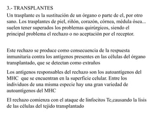 3.- TRANSPLANTES
Un trasplante es la sustitución de un órgano o parte de el, por otro
sano. Los trasplantes de piel, riñón, corazón, córnea, médula ósea...
suelen tener superados los problemas quirúrgicos, siendo el
principal problema el rechazo o no aceptación por el receptor.
Este rechazo se produce como consecuencia de la respuesta
inmunitaria contra los antígenos presentes en las células del órgano
transplantado, que se detectan como extraños
Los antígenos responsables del rechazo son los autoantígenos del
MHC que se encuentran en la superficie celular. Entre los
individuos de una misma especie hay una gran variedad de
autoantígenos del MHC
El rechazo comienza con el ataque de linfocitos Tc,causando la lisis
de las células del tejido transplantado
 