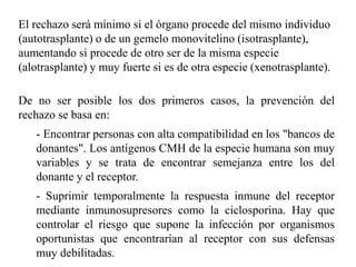 El rechazo será mínimo si el órgano procede del mismo individuo
(autotrasplante) o de un gemelo monovitelino (isotrasplante),
aumentando si procede de otro ser de la misma especie
(alotrasplante) y muy fuerte si es de otra especie (xenotrasplante).
De no ser posible los dos primeros casos, la prevención del
rechazo se basa en:
- Encontrar personas con alta compatibilidad en los "bancos de
donantes". Los antígenos CMH de la especie humana son muy
variables y se trata de encontrar semejanza entre los del
donante y el receptor.
- Suprimir temporalmente la respuesta inmune del receptor
mediante inmunosupresores como la ciclosporina. Hay que
controlar el riesgo que supone la infección por organismos
oportunistas que encontrarían al receptor con sus defensas
muy debilitadas.
 