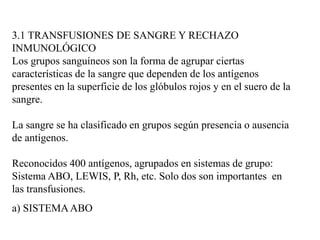 3.1 TRANSFUSIONES DE SANGRE Y RECHAZO
INMUNOLÓGICO
Los grupos sanguíneos son la forma de agrupar ciertas
características de la sangre que dependen de los antígenos
presentes en la superficie de los glóbulos rojos y en el suero de la
sangre.
La sangre se ha clasificado en grupos según presencia o ausencia
de antígenos.
Reconocidos 400 antígenos, agrupados en sistemas de grupo:
Sistema ABO, LEWIS, P, Rh, etc. Solo dos son importantes en
las transfusiones.
a) SISTEMAABO
 