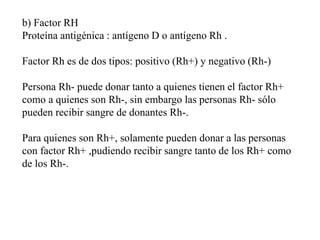 b) Factor RH
Proteína antigénica : antígeno D o antígeno Rh .
Factor Rh es de dos tipos: positivo (Rh+) y negativo (Rh-)
Persona Rh- puede donar tanto a quienes tienen el factor Rh+
como a quienes son Rh-, sin embargo las personas Rh- sólo
pueden recibir sangre de donantes Rh-.
Para quienes son Rh+, solamente pueden donar a las personas
con factor Rh+ ,pudiendo recibir sangre tanto de los Rh+ como
de los Rh-.
 