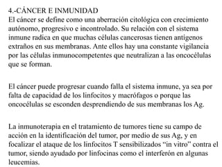 4.-CÁNCER E INMUNIDAD
El cáncer se define como una aberración citológica con crecimiento
autónomo, progresivo e incontrolado. Su relación con el sistema
inmune radica en que muchas células cancerosas tienen antígenos
extraños en sus membranas. Ante ellos hay una constante vigilancia
por las células inmunocompetentes que neutralizan a las oncocélulas
que se forman.
El cáncer puede progresar cuando falla el sistema inmune, ya sea por
falta de capacidad de los linfocitos y macrófagos o porque las
oncocélulas se esconden desprendiendo de sus membranas los Ag.
La inmunoterapia en el tratamiento de tumores tiene su campo de
acción en la identificación del tumor, por medio de sus Ag, y en
focalizar el ataque de los linfocitos T sensibilizados “in vitro” contra el
tumor, siendo ayudado por linfocinas como el interferón en algunas
leucemias.
 
