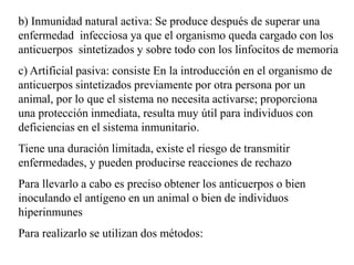b) Inmunidad natural activa: Se produce después de superar una
enfermedad infecciosa ya que el organismo queda cargado con los
anticuerpos sintetizados y sobre todo con los linfocitos de memoria
c) Artificial pasiva: consiste En la introducción en el organismo de
anticuerpos sintetizados previamente por otra persona por un
animal, por lo que el sistema no necesita activarse; proporciona
una protección inmediata, resulta muy útil para individuos con
deficiencias en el sistema inmunitario.
Tiene una duración limitada, existe el riesgo de transmitir
enfermedades, y pueden producirse reacciones de rechazo
Para llevarlo a cabo es preciso obtener los anticuerpos o bien
inoculando el antígeno en un animal o bien de individuos
hiperinmunes
Para realizarlo se utilizan dos métodos:
 