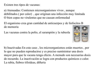 Existen tres tipos de vacunas:
a) Atenuadas: Contienen microorganismos vivos , aunque
debilitados ( por calor) , que originan una infección muy limitada
O bien cepas no virulentas que no causan enfermedad
El organismo crea gran cantidad de anticuerpos y de linfocitos B
de memoria
Las vacunas contra la polio, el sarampión y la rubeola
b) Inactivadas En este caso , los microorganismos están muertos , por
lo que no pueden reproducirse y es preciso suministrar una dosis
mayor para que la vacuna tenga efecto. A menudo son necesarias dosis
de recuerdo. La inactivación se logra con productos químicos o calor.
La rabia, fiebres tifoideas, difteria
 