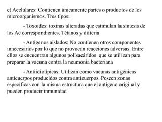 c) Acelulares: Contienen únicamente partes o productos de los
microorganismos. Tres tipos:
- Toxoides: toxinas alteradas que estimulan la síntesis de
los Ac correspondientes. Tétanos y difteria
- Antígenos aislados: No contienen otros componentes
innecesarios por lo que no provocan reacciones adversas. Entre
ellos se encuentran algunos polisacáridos que se utilizan para
preparar la vacuna contra la neumonía bacteriana
- Antiidiotípicas: Utilizan como vacunas antigénicas
anticuerpos producidos contra anticuerpos. Poseen zonas
específicas con la misma estructura que el antígeno original y
pueden producir inmunidad
 