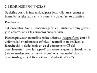 2.2 INMUNODEFICIENCIAS
Se define como la incapacidad para desarrollar una respuesta
inmunitaria adecuada ante la presencia de antígenos extraños
Pueden ser :
a) Congénitas: Son alteraciones genéticas, suelen ser muy graves
y se desarrollan en los primeros años de vida
Pueden provocar anomalías en las defensas inespecíficas; como la
enfermedad graulomatosa crónica ( neutrófilos no realizan la
fagocitosis) o deficiencia en en el componente C5 del
complemento ; o en las específicas como la agammaglobulinemia
( no se pueden producir anticuerpos) o la inmunodeficiencia
combinada grave( deficiencia en los linfocitos B y T)
 