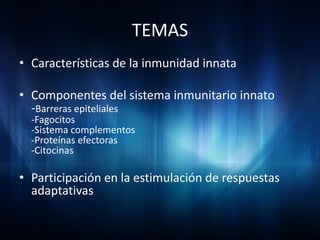 TEMAS
• Características de la inmunidad innata

• Componentes del sistema inmunitario innato
  -Barreras epiteliales
  -Fagocitos
  -Sistema complementos
  -Proteínas efectoras
  -Citocinas

• Participación en la estimulación de respuestas
  adaptativas
 