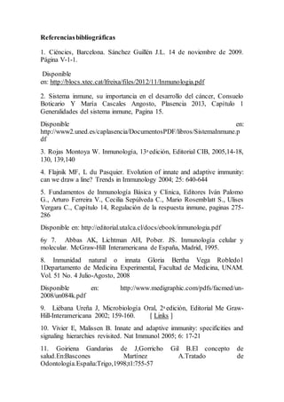 Referenciasbibliográficas
1. Ciéncies, Barcelona. Sánchez Guillén J.L. 14 de noviembre de 2009.
Página V-1-1.
Disponible
en: http://blocs.xtec.cat/lfreixa/files/2012/11/Inmunologia.pdf
2. Sistema inmune, su importancia en el desarrollo del cáncer, Consuelo
Boticario Y María Cascales Angosto, Plasencia 2013, Capítulo 1
Generalidades del sistema inmune, Pagina 15.
Disponible en:
http://www2.uned.es/caplasencia/DocumentosPDF/libros/SistemaInmune.p
df
3. Rojas Montoya W. Inmunología, 13a edición, Editorial CIB, 2005,14-18,
130, 139,140
4. Flajnik MF, L du Pasquier. Evolution of innate and adaptive immunity:
can we draw a line? Trends in Immunology 2004; 25: 640-644
5. Fundamentos de Inmunología Básica y Clínica, Editores Iván Palomo
G., Arturo Ferreira V., Cecilia Sepúlveda C., Mario Rosemblatt S., Ulises
Vergara C., Capítulo 14, Regulación de la respuesta inmune, paginas 275-
286
Disponible en: http://editorial.utalca.cl/docs/ebook/inmunologia.pdf
6y 7. Abbas AK, Lichtman AH, Pober. JS. Inmunología celular y
molecular. McGraw-Hill Interamericana de España, Madrid, 1995.
8. Inmunidad natural o innata Gloria Bertha Vega Robledo1
1Departamento de Medicina Experimental, Facultad de Medicina, UNAM.
Vol. 51 No. 4 Julio-Agosto, 2008
Disponible en: http://www.medigraphic.com/pdfs/facmed/un-
2008/un084k.pdf
9. Liébana Ureña J, Microbiología Oral, 2a edición, Editorial Me Graw-
Hill-Interamericana 2002; 159-160. [ Links ]
10. Vivier E, Malissen B. Innate and adaptive immunity: specificities and
signaling hierarchies revisited. Nat Immunol 2005; 6: 17-21
11. Goiriena Gandarias de J,Gorricho Gil B.El concepto de
salud.En:Bascones Martínez A.Tratado de
Odontología.España:Trigo,1998;t1:755-57
 