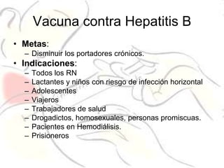 Vacuna contra Hepatitis B
• Metas:
  – Disminuir los portadores crónicos.
• Indicaciones:
  –   Todos los RN
  –   Lactantes y niños con riesgo de infección horizontal
  –   Adolescentes
  –   Viajeros
  –   Trabajadores de salud
  –   Drogadictos, homosexuales, personas promiscuas.
  –   Pacientes en Hemodiálisis.
  –   Prisioneros
 