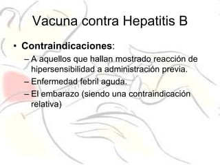 Vacuna contra Hepatitis B
• Contraindicaciones:
  – A aquellos que hallan mostrado reacción de
    hipersensibilidad a administración previa.
  – Enfermedad febril aguda.
  – El embarazo (siendo una contraindicación
    relativa)
 
