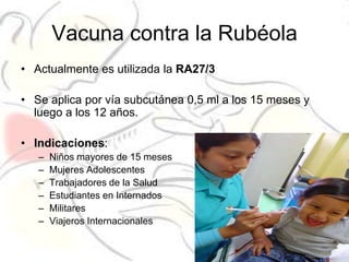 Vacuna contra la Rubéola
• Actualmente es utilizada la RA27/3

• Se aplica por vía subcutánea 0,5 ml a los 15 meses y
  luego a los 12 años.

• Indicaciones:
   –   Niños mayores de 15 meses
   –   Mujeres Adolescentes
   –   Trabajadores de la Salud
   –   Estudiantes en Internados
   –   Militares
   –   Viajeros Internacionales
 