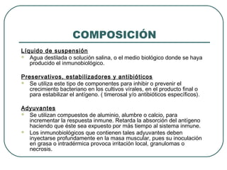 COMPOSICIÓN
Líquido de suspensión
 Agua destilada o solución salina, o el medio biológico donde se haya
producido el inmunobiológico.
Preservativos, estabilizadores y antibióticos
 Se utiliza este tipo de componentes para inhibir o prevenir el
crecimiento bacteriano en los cultivos vírales, en el producto final o
para estabilizar el antígeno. ( timerosal y/o antibióticos específicos).
Adyuvantes
 Se utilizan compuestos de aluminio, alumbre o calcio, para
incrementar la respuesta inmune. Retarda la absorción del antígeno
haciendo que éste sea expuesto por más tiempo al sistema inmune.
 Los inmunobiológicos que contienen tales adyuvantes deben
inyectarse profundamente en la masa muscular, pues su inoculación
en grasa o intradérmica provoca irritación local, granulomas o
necrosis.

 