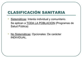 CLASIFICACIÓN SANITARIA


Sistemáticas: Interés individual y comunitario.
Se aplican a TODA LA POBLACION (Programas de
Salud Pública)



No Sistemáticas: Opcionales: De carácter
INDIVIDUAL.

 