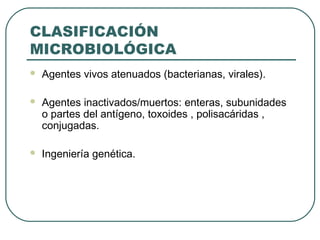 CLASIFICACIÓN
MICROBIOLÓGICA


Agentes vivos atenuados (bacterianas, virales).



Agentes inactivados/muertos: enteras, subunidades
o partes del antígeno, toxoides , polisacáridas ,
conjugadas.



Ingeniería genética.

 