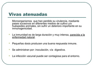 Vivas atenuadas
Microorganismos que han perdido su virulencia, mediante
pases sucesivos en diferentes medios de cultivo y/o
huéspedes animales, sin sufrir un deterioro importante en su
inmunogenicidad.


La inmunidad es de larga duración y muy intensa, parecida a la
enfermedad natural.



Pequeñas dosis producen una buena respuesta inmune.



Se administran por: inoculación, vía digestiva.



La infección vacunal puede ser contagiosa para el entorno.

 