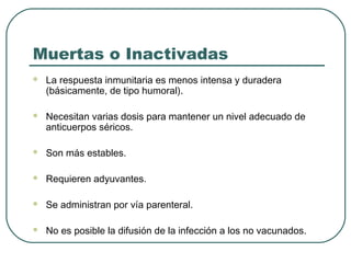 Muertas o Inactivadas


La respuesta inmunitaria es menos intensa y duradera
(básicamente, de tipo humoral).



Necesitan varias dosis para mantener un nivel adecuado de
anticuerpos séricos.



Son más estables.



Requieren adyuvantes.



Se administran por vía parenteral.



No es posible la difusión de la infección a los no vacunados.

 