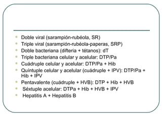 









Doble viral (sarampión-rubéola, SR)
Triple viral (sarampión-rubéola-paperas, SRP)
Doble bacteriana (difteria + tétanos): dT
Triple bacteriana celular y acelular: DTP/Pa
Cuádruple celular y acelular: DTP/Pa + Hib
Quíntuple celular y acelular (cuádruple + IPV): DTP/Pa +
Hib + IPV
Pentavalente (cuádruple + HVB): DTP + Hib + HVB
Séxtuple acelular: DTPa + Hib + HVB + IPV
Hepatitis A + Hepatitis B

 