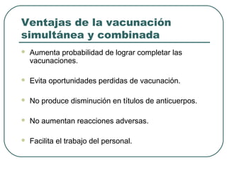 Ventajas de la vacunación
simultánea y combinada


Aumenta probabilidad de lograr completar las
vacunaciones.



Evita oportunidades perdidas de vacunación.



No produce disminución en títulos de anticuerpos.



No aumentan reacciones adversas.



Facilita el trabajo del personal.

 