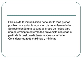 El inicio de la inmunización debe ser lo más precoz
posible para evitar la aparición de las enfermedades.
Se recomienda una vacuna al grupo de riesgo para
una determinada enfermedad prevenible a la edad a
partir de la cual puede tener respuesta inmune
Considerar edades máximas y mínimas

 