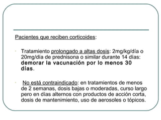 Pacientes que reciben corticoides:
•

Tratamiento prolongado a altas dosis: 2mg/kg/día o
20mg/día de prednisona o similar durante 14 días:
demorar la vacunación por lo menos 30
días.

•

No está contraindicado: en tratamientos de menos
de 2 semanas, dosis bajas o moderadas, curso largo
pero en días alternos con productos de acción corta,
dosis de mantenimiento, uso de aerosoles o tópicos.

 