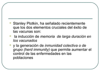 




Stanley Plotkin, ha señalado recientemente
que los dos elementos cruciales del éxito de
las vacunas son:
la inducción de memoria de larga duración en
los vacunados
y la generación de inmunidad colectiva o de
grupo (herd immunity) que permite aumentar el
control de las enfermedades en las
poblaciones

 
