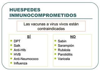 HUESPEDES
INMUNOCOMPROMETIDOS
Las vacunas a virus vivos están
Las vacunas a virus vivos están
contraindicadas
contraindicadas
SÍ

 DPT
 Salk
 Anti-HIb
 HVB
 Anti-Neumococo
 Influenza

NO

 Sabin
 Sarampión
 Rubéola
 Parotiditis
 Varicela

 