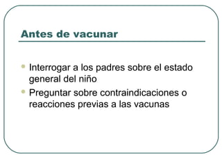 Antes de vacunar
 Interrogar

a los padres sobre el estado
general del niño
 Preguntar sobre contraindicaciones o
reacciones previas a las vacunas

 