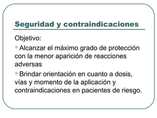 Seguridad y contraindicaciones
Objetivo:
Alcanzar el máximo grado de protección
con la menor aparición de reacciones
adversas
Brindar orientación en cuanto a dosis,
vías y momento de la aplicación y
contraindicaciones en pacientes de riesgo.

 