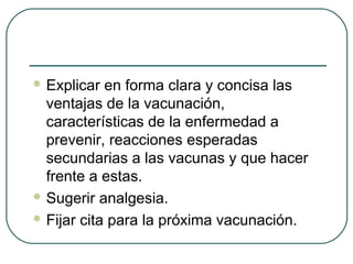  Explicar

en forma clara y concisa las
ventajas de la vacunación,
características de la enfermedad a
prevenir, reacciones esperadas
secundarias a las vacunas y que hacer
frente a estas.
 Sugerir analgesia.
 Fijar cita para la próxima vacunación.

 