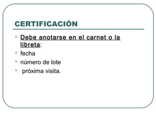CERTIFICACIÓN
Debe anotarse en el carnet o la
libreta:
 fecha
 número de lote
 próxima visita.


 