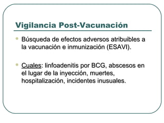 Vigilancia Post-Vacunación


Búsqueda de efectos adversos atribuibles a
la vacunación e inmunización (ESAVI).



Cuales: linfoadenitis por BCG, abscesos en
el lugar de la inyección, muertes,
hospitalización, incidentes inusuales.

 