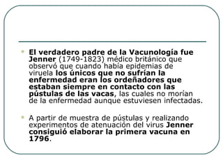 

El verdadero padre de la Vacunología fue
Jenner (1749-1823) médico británico que 
observó que cuando había epidemias de 
viruela los únicos que no sufrían la
enfermedad eran los ordeñadores que
estaban siempre en contacto con las
pústulas de las vacas, las cuales no morían 
de la enfermedad aunque estuviesen infectadas.



A partir de muestra de pústulas y realizando 
experimentos de atenuación del virus Jenner
consiguió elaborar la primera vacuna en
1796.

 