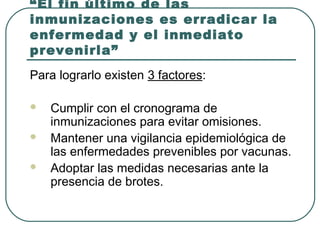 “El fin último de las
inmunizaciones es erradicar la
enfermedad y el inmediato
prevenirla”
Para lograrlo existen 3 factores:




Cumplir con el cronograma de
inmunizaciones para evitar omisiones.
Mantener una vigilancia epidemiológica de
las enfermedades prevenibles por vacunas.
Adoptar las medidas necesarias ante la
presencia de brotes.

 
