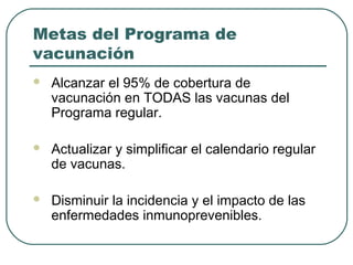 Metas del Programa de
vacunación


Alcanzar el 95% de cobertura de
vacunación en TODAS las vacunas del
Programa regular.



Actualizar y simplificar el calendario regular
de vacunas.



Disminuir la incidencia y el impacto de las
enfermedades inmunoprevenibles.

 