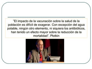 ”El impacto de la vacunación sobre la salud de la
”El impacto de la vacunación sobre la salud de la
población es difícil de exagerar. Con excepción del agua
población es difícil de exagerar. Con excepción del agua
potable, ningún otro elemento, ni siquiera los antibióticos,
potable, ningún otro elemento, ni siquiera los antibióticos,
han tenido un efecto mayor sobre la reducción de la
han tenido un efecto mayor sobre la reducción de la
mortalidad”. Plotkin
mortalidad”. Plotkin

 